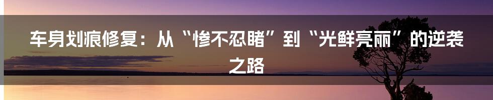 车身划痕修复:从“惨不忍睹”到“光鲜亮丽”的逆袭之路