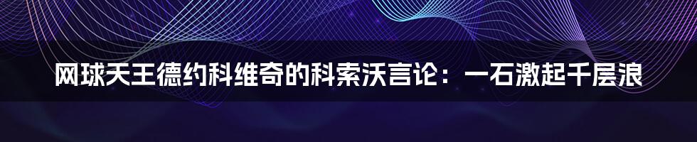 网球天王德约科维奇的科索沃言论:一石激起千层浪