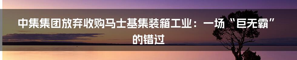中集集团放弃收购马士基集装箱工业：一场“巨无霸”的错过