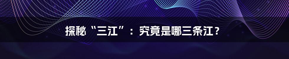 探秘“三江”：究竟是哪三条江？
