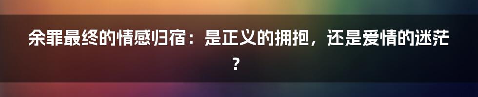 余罪最终的情感归宿:是正义的拥抱,还是爱情的迷茫?