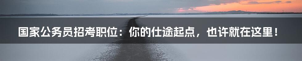 国家公务员招考职位:你的仕途起点,也许就在这里!