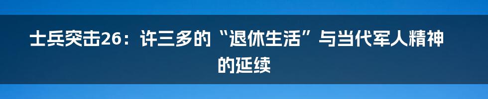 士兵突击26：许三多的“退休生活”与当代军人精神的延续
