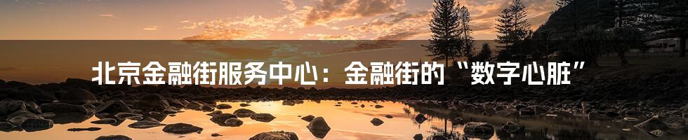 北京金融街服务中心：金融街的“数字心脏”