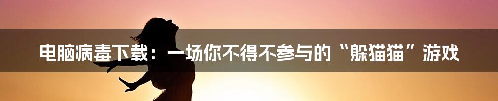 电脑病毒下载：一场你不得不参与的“躲猫猫”游戏