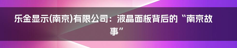 乐金显示(南京)有限公司：液晶面板背后的“南京故事”