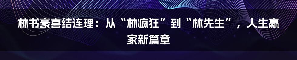 林书豪喜结连理:从“林疯狂”到“林先生”,人生赢家新篇章