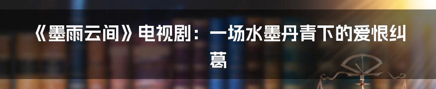 《墨雨云间》电视剧:一场水墨丹青下的爱恨纠葛