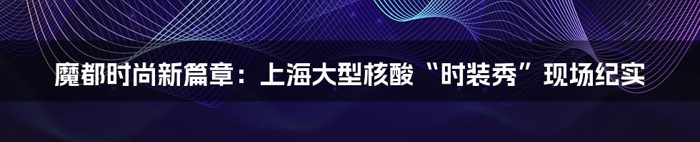魔都时尚新篇章:上海大型核酸“时装秀”现场纪实