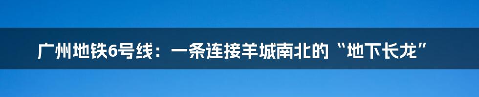 广州地铁6号线:一条连接羊城南北的“地下长龙”