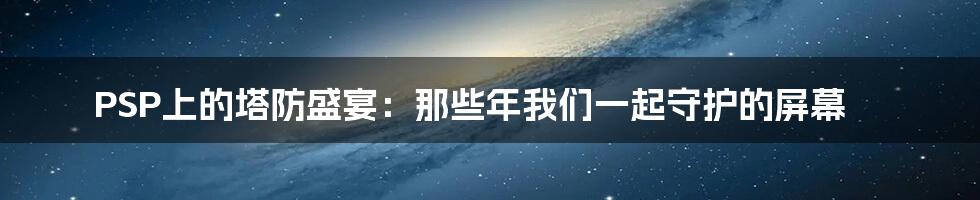 PSP上的塔防盛宴:那些年我们一起守护的屏幕