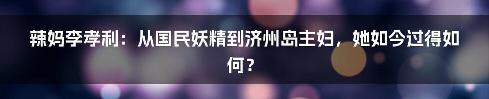 辣妈李孝利：从国民妖精到济州岛主妇，她如今过得如何？