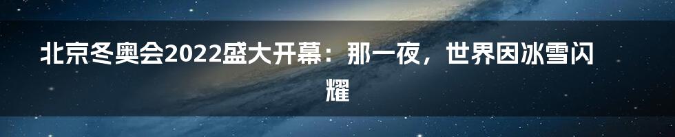 北京冬奥会2022盛大开幕：那一夜，世界因冰雪闪耀
