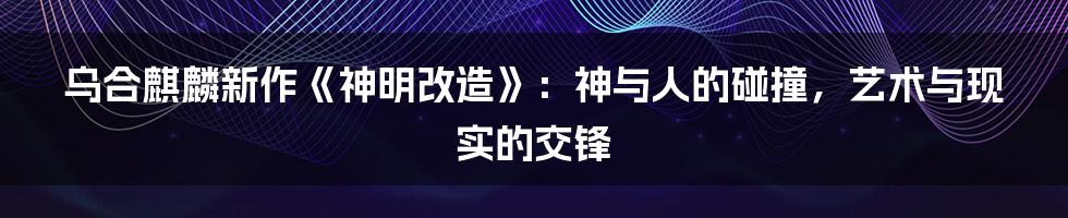 乌合麒麟新作《神明改造》:神与人的碰撞,艺术与现实的交锋