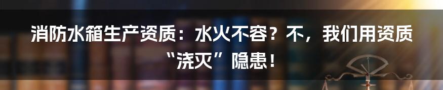 消防水箱生产资质:水火不容?不,我们用资质“浇灭”隐患!