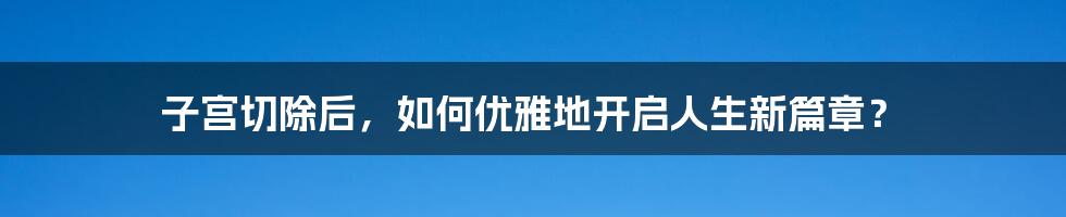 子宫切除后，如何优雅地开启人生新篇章？