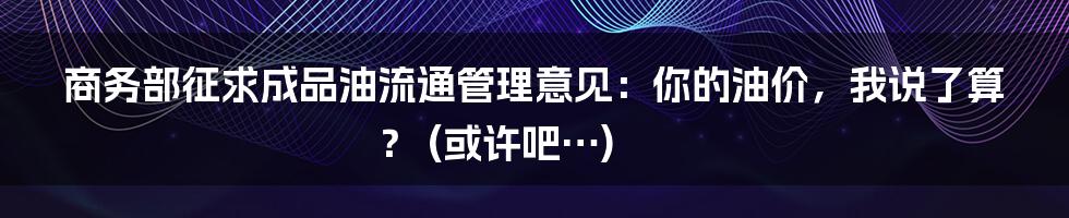 商务部征求成品油流通管理意见：你的油价，我说了算？ (或许吧…)