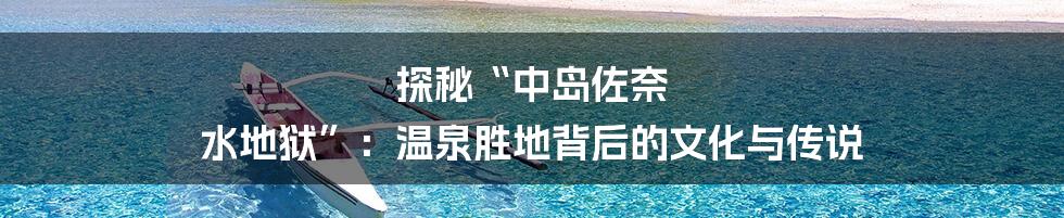 探秘“中岛佐奈 水地狱”:温泉胜地背后的文化与传说