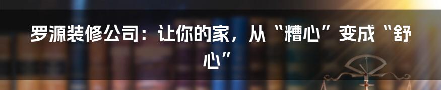 罗源装修公司:让你的家,从“糟心”变成“舒心”