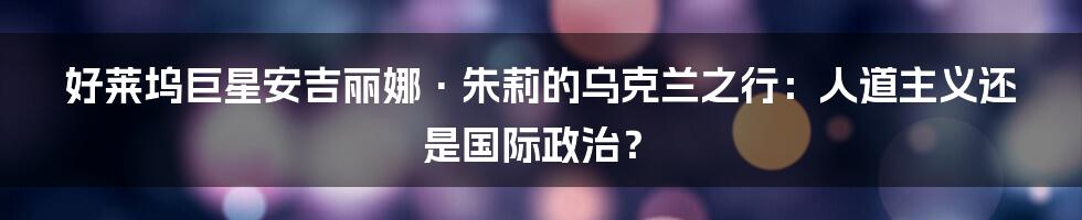 好莱坞巨星安吉丽娜·朱莉的乌克兰之行:人道主义还是国际政治?