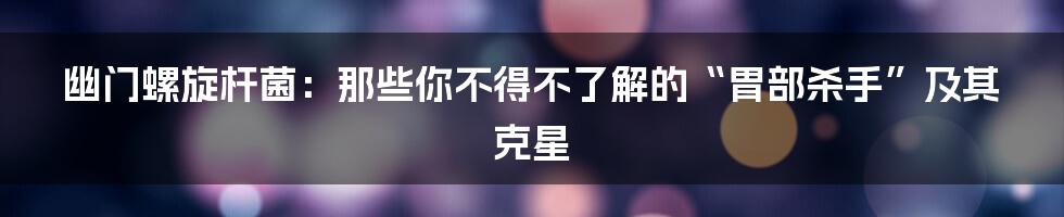 幽门螺旋杆菌:那些你不得不了解的“胃部杀手”及其克星