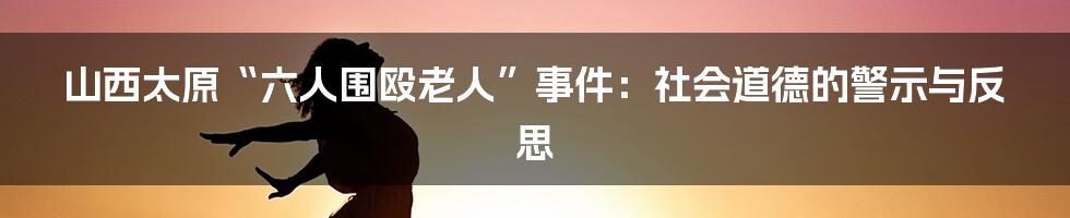 山西太原“六人围殴老人”事件：社会道德的警示与反思