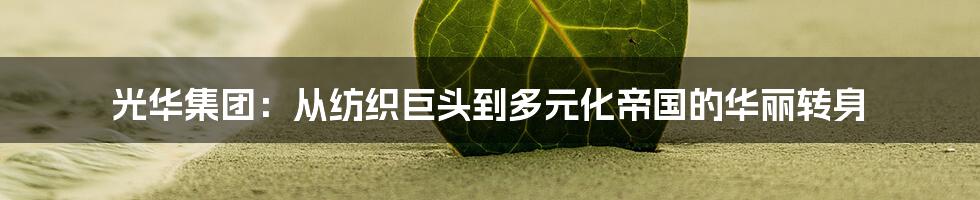 光华集团：从纺织巨头到多元化帝国的华丽转身