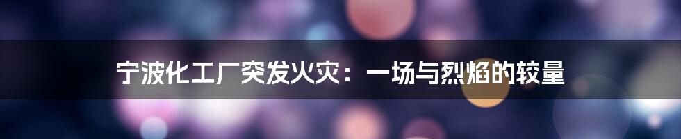宁波化工厂突发火灾:一场与烈焰的较量