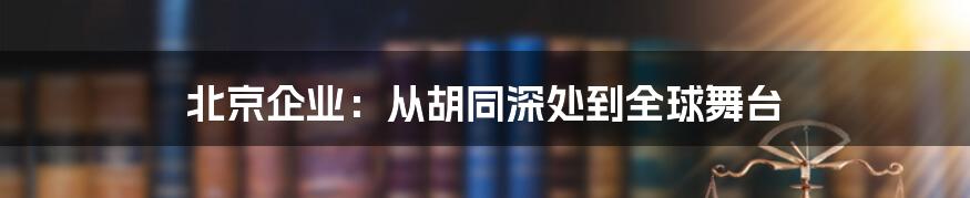 北京企业:从胡同深处到全球舞台