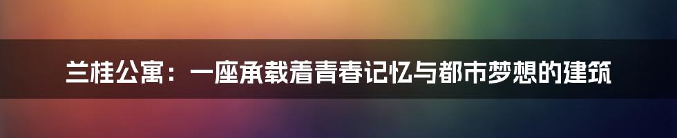 兰桂公寓:一座承载着青春记忆与都市梦想的建筑