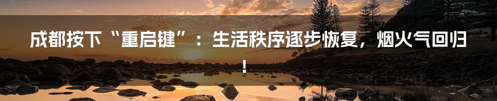 成都按下“重启键”:生活秩序逐步恢复,烟火气回归!