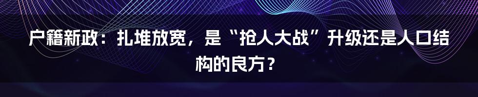 户籍新政:扎堆放宽,是“抢人大战”升级还是人口结构的良方?