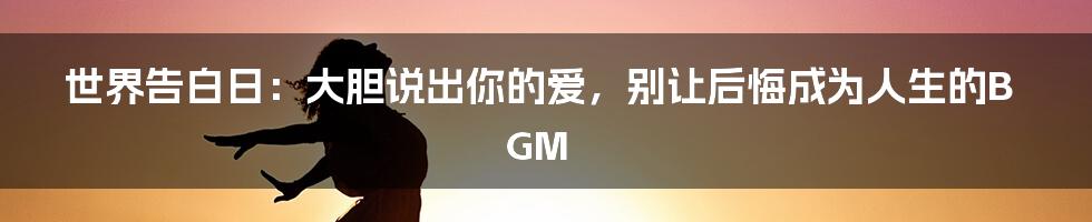 世界告白日:大胆说出你的爱,别让后悔成为人生的BGM