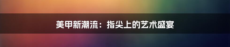 美甲新潮流:指尖上的艺术盛宴