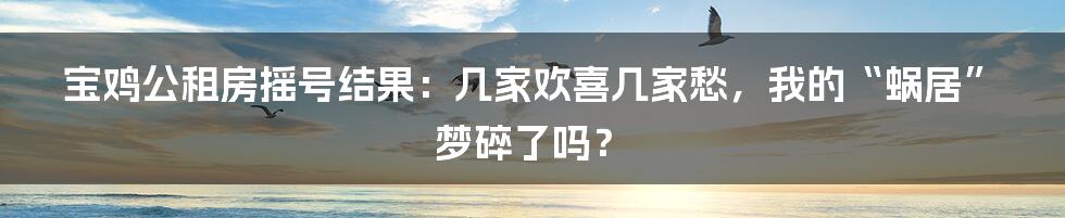 宝鸡公租房摇号结果：几家欢喜几家愁，我的“蜗居”梦碎了吗？
