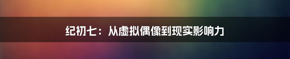 纪初七：从虚拟偶像到现实影响力