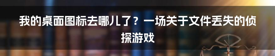 我的桌面图标去哪儿了?一场关于文件丢失的侦探游戏