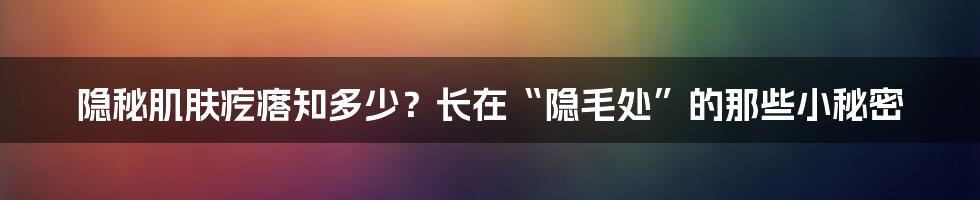 隐秘肌肤疙瘩知多少?长在“隐毛处”的那些小秘密