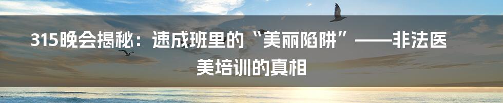 315晚会揭秘:速成班里的“美丽陷阱”——非法医美培训的真相
