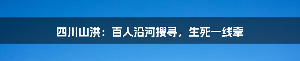 四川山洪：百人沿河搜寻，生死一线牵