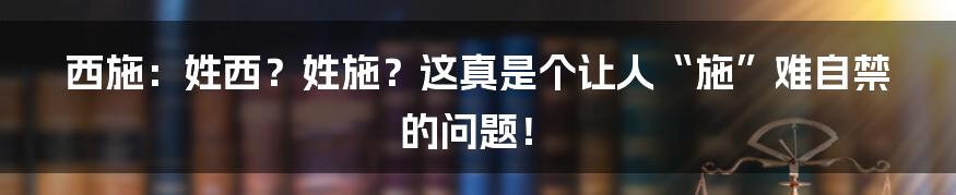 西施：姓西？姓施？这真是个让人“施”难自禁的问题！
