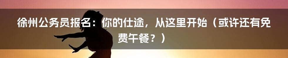 徐州公务员报名：你的仕途，从这里开始（或许还有免费午餐？）