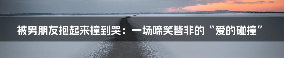 被男朋友抱起来撞到哭:一场啼笑皆非的“爱的碰撞”