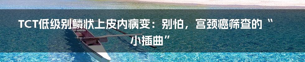 TCT低级别鳞状上皮内病变：别怕，宫颈癌筛查的“小插曲”