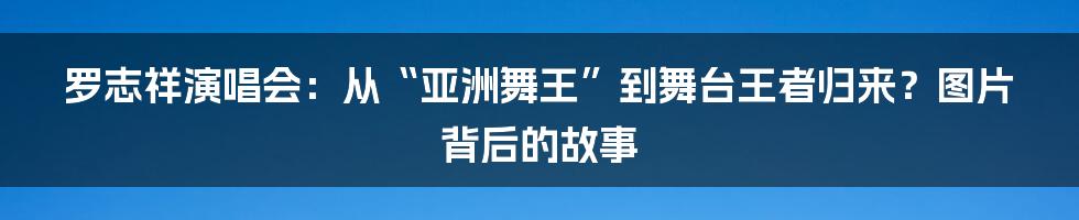 罗志祥演唱会:从“亚洲舞王”到舞台王者归来?图片背后的故事