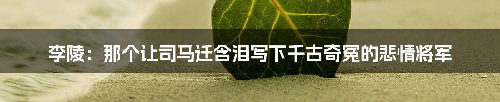 李陵:那个让司马迁含泪写下千古奇冤的悲情将军