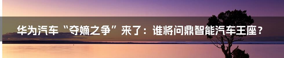 华为汽车“夺嫡之争”来了：谁将问鼎智能汽车王座？