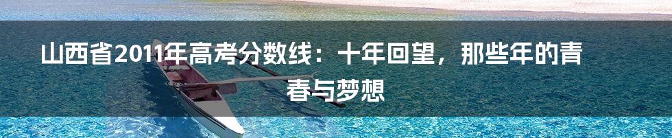 山西省2011年高考分数线：十年回望，那些年的青春与梦想