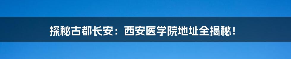 探秘古都长安:西安医学院地址全揭秘!