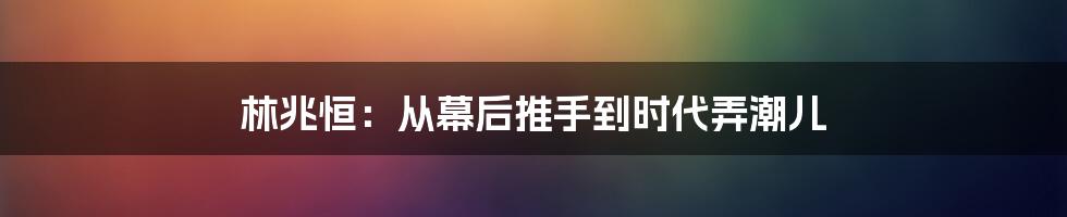 林兆恒:从幕后推手到时代弄潮儿